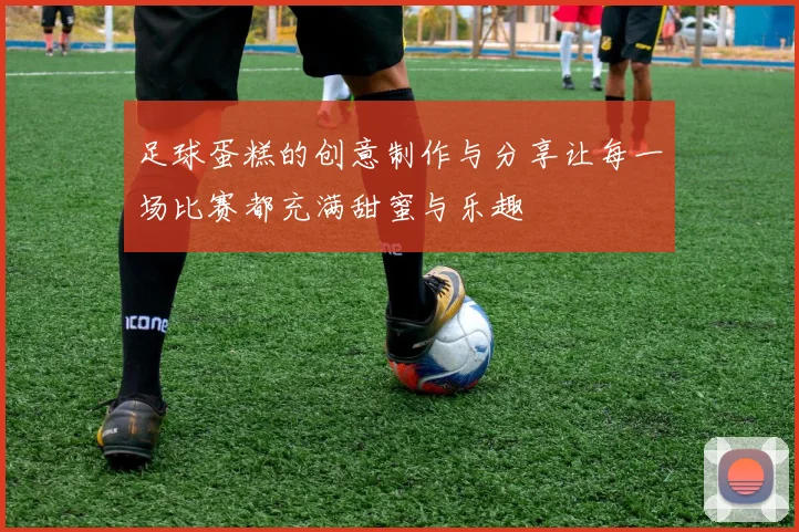 足球蛋糕的创意制作与分享让每一场比赛都充满甜蜜与乐趣