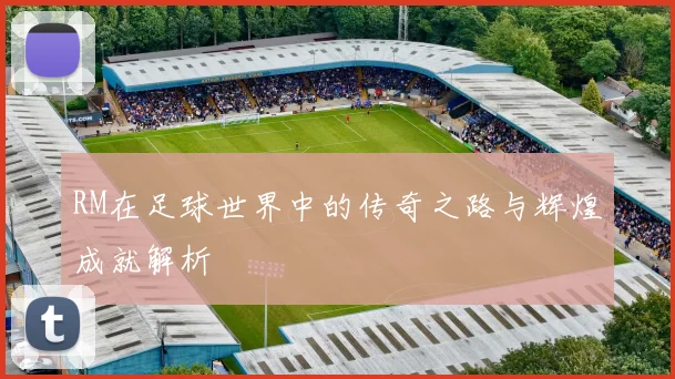 RM在足球世界中的传奇之路与辉煌成就解析