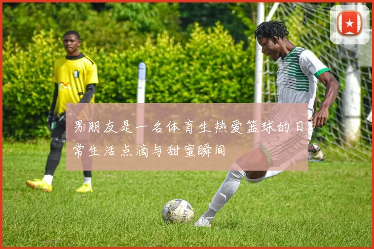 男朋友是一名体育生热爱篮球的日常生活点滴与甜蜜瞬间