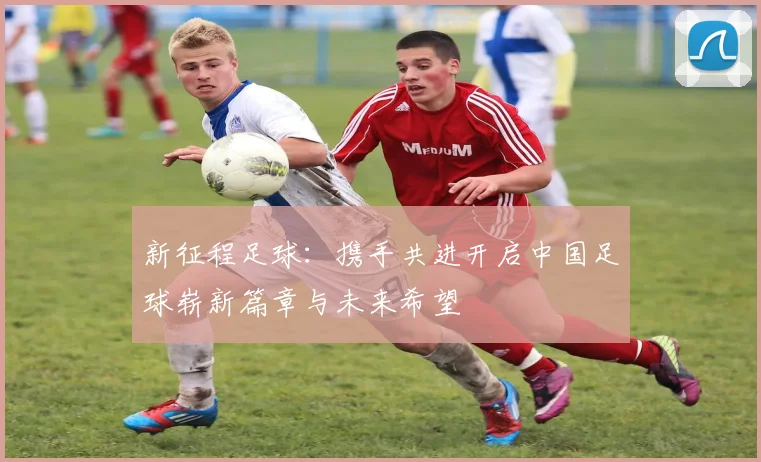 新征程足球：携手共进开启中国足球崭新篇章与未来希望