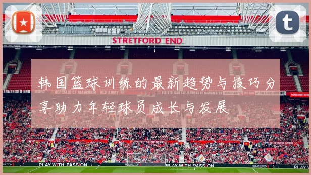 韩国篮球训练的最新趋势与技巧分享助力年轻球员成长与发展