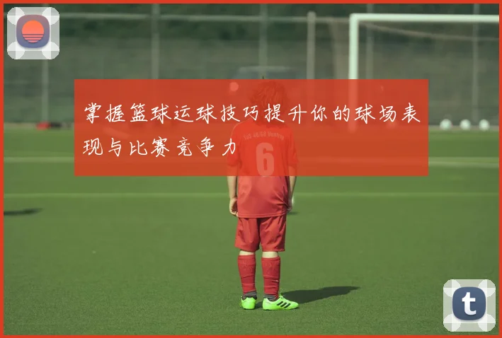 掌握篮球运球技巧提升你的球场表现与比赛竞争力