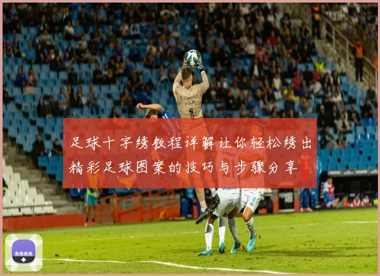 足球十字绣教程详解让你轻松绣出精彩足球图案的技巧与步骤分享
